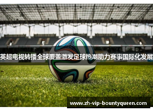 英超电视转播全球覆盖激发足球热潮助力赛事国际化发展 英超电视转播全球覆盖激发足球热潮助力赛事国际化发展