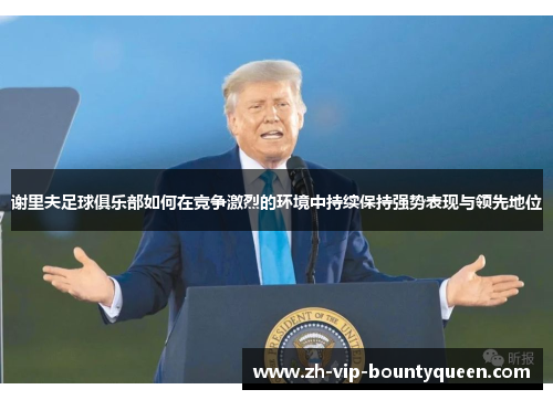 谢里夫足球俱乐部如何在竞争激烈的环境中持续保持强势表现与领先地位