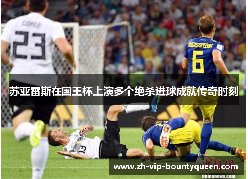 苏亚雷斯在国王杯上演多个绝杀进球成就传奇时刻 苏亚雷斯在国王杯上演多个绝杀进球成就传奇时刻