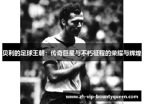 贝利的足球王朝:传奇巨星与不朽征程的荣耀与辉煌 贝利的足球王朝:传奇巨星与不朽征程的荣耀与辉煌