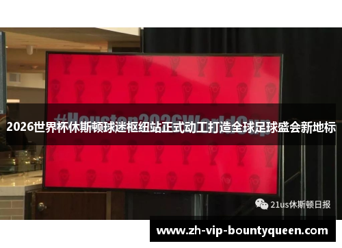 2026世界杯休斯顿球迷枢纽站正式动工打造全球足球盛会新地标
