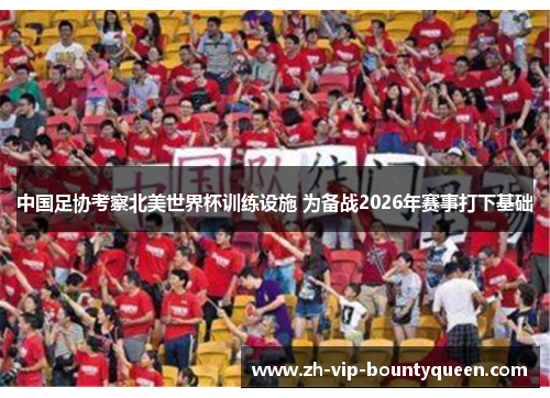 中国足协考察北美世界杯训练设施 为备战2026年赛事打下基础