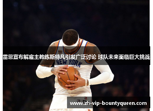 雷恩宣布解雇主教练斯特凡引发广泛讨论 球队未来面临巨大挑战