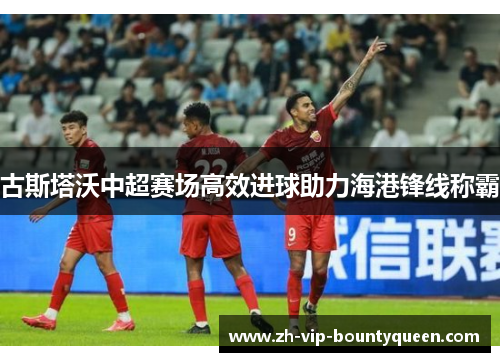 古斯塔沃中超赛场高效进球助力海港锋线称霸